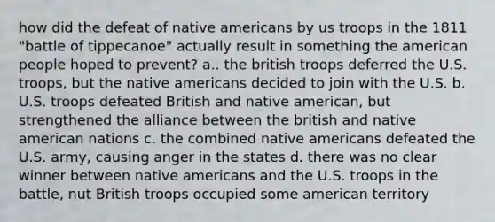 how did the defeat of native americans by us troops in the 1811 "battle of tippecanoe" actually result in something the american people hoped to prevent? a.. the british troops deferred the U.S. troops, but the native americans decided to join with the U.S. b. U.S. troops defeated British and native american, but strengthened the alliance between the british and native american nations c. the combined native americans defeated the U.S. army, causing anger in the states d. there was no clear winner between native americans and the U.S. troops in the battle, nut British troops occupied some american territory