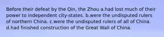 Before their defeat by the Qin, the Zhou a.had lost much of their power to independent city-states. b.were the undisputed rulers of northern China. c.were the undisputed rulers of all of China. d.had finished construction of the Great Wall of China.