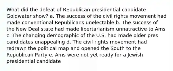 What did the defeat of REpublican presidential candidate Goldwater show? a. The success of the civil rights movement had made conventional Republicans unelectable b. The success of the New Deal state had made libertarianism unnatractive to Ams c. The changing demographic of the U.S. had made older pres candidates unappealing d. The civil rights movement had redrawn the political map and opened the South to the Republican Party e. Ams were not yet ready for a Jewish presidential candidate