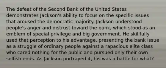 The defeat of the Second Bank of the United States demonstrates Jackson's ability to focus on the specific issues that aroused the democratic majority. Jackson understood people's anger and distrust toward the bank, which stood as an emblem of special privilege and big government. He skillfully used that perception to his advantage, presenting the bank issue as a struggle of ordinary people against a rapacious elite class who cared nothing for the public and pursued only their own selfish ends. As Jackson portrayed it, his was a battle for what?