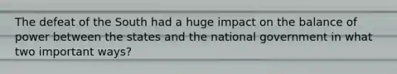 The defeat of the South had a huge impact on the balance of power between the states and the national government in what two important ways?