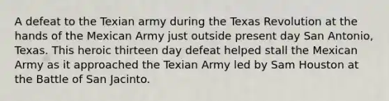 A defeat to the Texian army during the Texas Revolution at the hands of the Mexican Army just outside present day San Antonio, Texas. This heroic thirteen day defeat helped stall the Mexican Army as it approached the Texian Army led by Sam Houston at the Battle of San Jacinto.