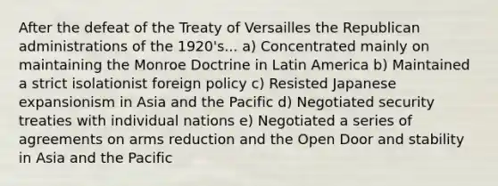 After the defeat of the Treaty of Versailles the Republican administrations of the 1920's... a) Concentrated mainly on maintaining the Monroe Doctrine in Latin America b) Maintained a strict isolationist foreign policy c) Resisted Japanese expansionism in Asia and the Pacific d) Negotiated security treaties with individual nations e) Negotiated a series of agreements on arms reduction and the Open Door and stability in Asia and the Pacific