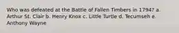 Who was defeated at the Battle of Fallen Timbers in 1794? a. Arthur St. Clair b. Henry Knox c. Little Turtle d. Tecumseh e. Anthony Wayne