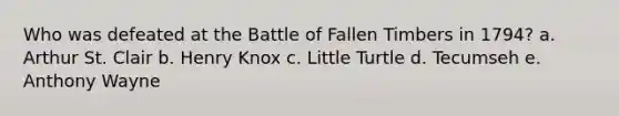 Who was defeated at the Battle of Fallen Timbers in 1794? a. Arthur St. Clair b. Henry Knox c. Little Turtle d. Tecumseh e. Anthony Wayne