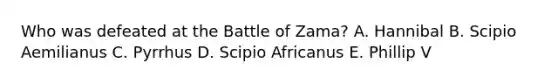 Who was defeated at the Battle of Zama? A. Hannibal B. Scipio Aemilianus C. Pyrrhus D. Scipio Africanus E. Phillip V