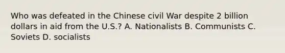 Who was defeated in the Chinese civil War despite 2 billion dollars in aid from the U.S.? A. Nationalists B. Communists C. Soviets D. socialists