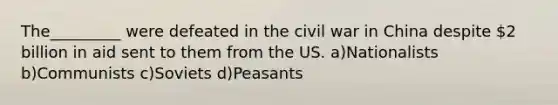 The_________ were defeated in the civil war in China despite 2 billion in aid sent to them from the US. a)Nationalists b)Communists c)Soviets d)Peasants