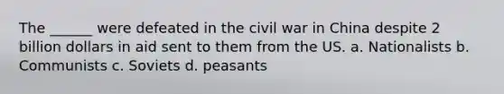 The ______ were defeated in the civil war in China despite 2 billion dollars in aid sent to them from the US. a. Nationalists b. Communists c. Soviets d. peasants