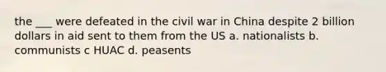 the ___ were defeated in the civil war in China despite 2 billion dollars in aid sent to them from the US a. nationalists b. communists c HUAC d. peasents