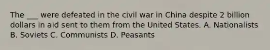 The ___ were defeated in the civil war in China despite 2 billion dollars in aid sent to them from the United States. A. Nationalists B. Soviets C. Communists D. Peasants