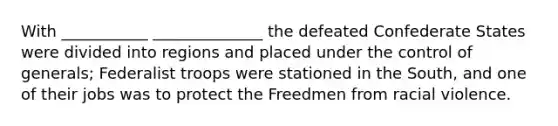 With ___________ ______________ the defeated Confederate States were divided into regions and placed under the control of generals; Federalist troops were stationed in the South, and one of their jobs was to protect the Freedmen from racial violence.