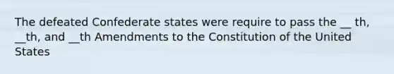 The defeated Confederate states were require to pass the __ th, __th, and __th Amendments to the Constitution of the United States