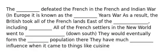 The __________ defeated the French in the French and Indian War (In Europe it is known as the __________ Years War As a result, the British took all of the French lands East of the _______________, including __________ All of the French settlers in the New World went to _________________ (down south) They would eventually form the _________ population there They have much __________ influence when it came to things like cuisine