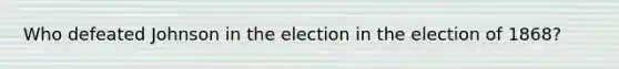 Who defeated Johnson in the election in the election of 1868?