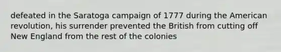 defeated in the Saratoga campaign of 1777 during the American revolution, his surrender prevented the British from cutting off New England from the rest of the colonies