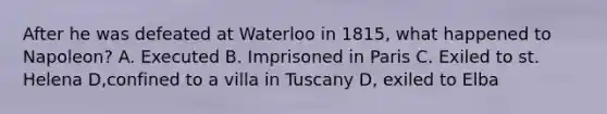 After he was defeated at Waterloo in 1815, what happened to Napoleon? A. Executed B. Imprisoned in Paris C. Exiled to st. Helena D,confined to a villa in Tuscany D, exiled to Elba