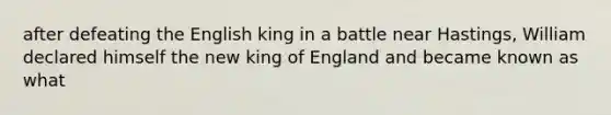 after defeating the English king in a battle near Hastings, William declared himself the new king of England and became known as what