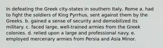 In defeating the Greek city-states in southern Italy, Rome a. had to fight the soldiers of King Pyrrhus, sent against them by the Greeks. b. gained a sense of security and demobilized its military. c. faced large, well-trained armies from the Greek colonies. d. relied upon a large and professional navy. e. employed mercenary armies from Persia and Asia Minor.