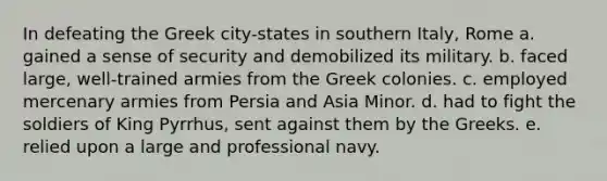 In defeating the Greek city-states in southern Italy, Rome a. gained a sense of security and demobilized its military. b. faced large, well-trained armies from the Greek colonies. c. employed mercenary armies from Persia and Asia Minor. d. had to fight the soldiers of King Pyrrhus, sent against them by the Greeks. e. relied upon a large and professional navy.