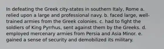 In defeating the Greek city-states in southern Italy, Rome a. relied upon a large and professional navy. b. faced large, well-trained armies from the Greek colonies. c. had to fight the soldiers of King Pyrrhus, sent against them by the Greeks. d. employed mercenary armies from Persia and Asia Minor. e. gained a sense of security and demobilized its military.