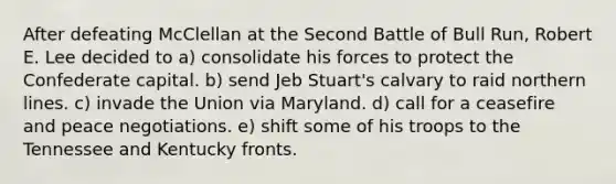 After defeating McClellan at the Second Battle of Bull Run, Robert E. Lee decided to a) consolidate his forces to protect the Confederate capital. b) send Jeb Stuart's calvary to raid northern lines. c) invade the Union via Maryland. d) call for a ceasefire and peace negotiations. e) shift some of his troops to the Tennessee and Kentucky fronts.