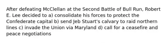 After defeating McClellan at the Second Battle of Bull Run, Robert E. Lee decided to a) consolidate his forces to protect the Confederate capital b) send Jeb Stuart's calvary to raid northern lines c) invade the Union via Maryland d) call for a ceasefire and peace negotiations