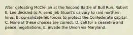 After defeating McClellan at the Second Battle of Bull Run, Robert E. Lee decided to A. send Jeb Stuart's calvary to raid northern lines. B. consolidate his forces to protect the Confederate capital. C. None of these choices are correct. D. call for a ceasefire and peace negotiations. E. invade the Union via Maryland.