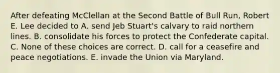 After defeating McClellan at the Second Battle of Bull Run, Robert E. Lee decided to A. send Jeb Stuart's calvary to raid northern lines. B. consolidate his forces to protect the Confederate capital. C. None of these choices are correct. D. call for a ceasefire and peace negotiations. E. invade the Union via Maryland.