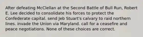 After defeating McClellan at the Second Battle of Bull Run, Robert E. Lee decided to consolidate his forces to protect the Confederate capital. send Jeb Stuart's calvary to raid northern lines. invade the Union via Maryland. call for a ceasefire and peace negotiations. None of these choices are correct.