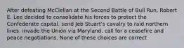 After defeating McClellan at the Second Battle of Bull Run, Robert E. Lee decided to consolidate his forces to protect the Confederate capital. send Jeb Stuart's cavalry to raid northern lines. invade the Union via Maryland. call for a ceasefire and peace negotiations. None of these choices are correct