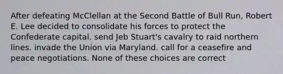 After defeating McClellan at the Second Battle of Bull Run, Robert E. Lee decided to consolidate his forces to protect the Confederate capital. send Jeb Stuart's cavalry to raid northern lines. invade the Union via Maryland. call for a ceasefire and peace negotiations. None of these choices are correct