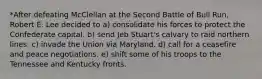 *After defeating McClellan at the Second Battle of Bull Run, Robert E. Lee decided to a) consolidate his forces to protect the Confederate capital. b) send Jeb Stuart's calvary to raid northern lines. c) invade the Union via Maryland. d) call for a ceasefire and peace negotiations. e) shift some of his troops to the Tennessee and Kentucky fronts.