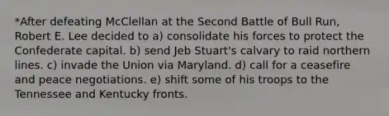 *After defeating McClellan at the Second Battle of Bull Run, Robert E. Lee decided to a) consolidate his forces to protect the Confederate capital. b) send Jeb Stuart's calvary to raid northern lines. c) invade the Union via Maryland. d) call for a ceasefire and peace negotiations. e) shift some of his troops to the Tennessee and Kentucky fronts.