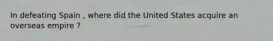 In defeating Spain , where did the United States acquire an overseas empire ?