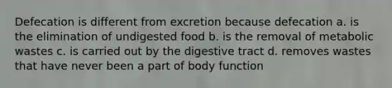 Defecation is different from excretion because defecation a. is the elimination of undigested food b. is the removal of metabolic wastes c. is carried out by the digestive tract d. removes wastes that have never been a part of body function