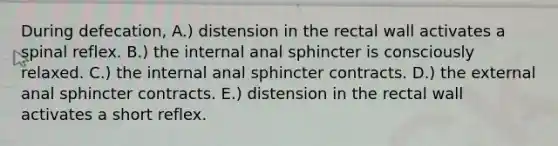 During defecation, A.) distension in the rectal wall activates a spinal reflex. B.) the internal anal sphincter is consciously relaxed. C.) the internal anal sphincter contracts. D.) the external anal sphincter contracts. E.) distension in the rectal wall activates a short reflex.