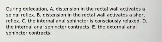 During defecation, A. distension in the rectal wall activates a spinal reflex. B. distension in the rectal wall activates a short reflex. C. the internal anal sphincter is consciously relaxed. D. the internal anal sphincter contracts. E. the external anal sphincter contracts.