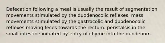 Defecation following a meal is usually the result of segmentation movements stimulated by the duodenocolic reflexes. mass movements stimulated by the gastrocolic and duodenocolic reflexes moving feces towards the rectum. peristalsis in the small intestine initiated by entry of chyme into the duodenum.