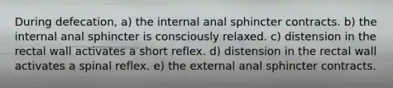 During defecation, a) the internal anal sphincter contracts. b) the internal anal sphincter is consciously relaxed. c) distension in the rectal wall activates a short reflex. d) distension in the rectal wall activates a spinal reflex. e) the external anal sphincter contracts.