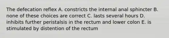 The defecation reflex A. constricts the internal anal sphincter B. none of these choices are correct C. lasts several hours D. inhibits further peristalsis in the rectum and lower colon E. is stimulated by distention of the rectum