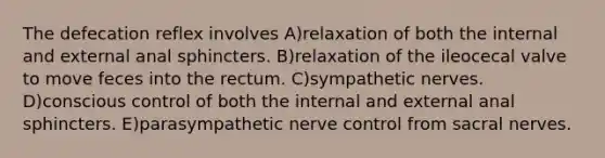 The defecation reflex involves A)relaxation of both the internal and external anal sphincters. B)relaxation of the ileocecal valve to move feces into the rectum. C)sympathetic nerves. D)conscious control of both the internal and external anal sphincters. E)parasympathetic nerve control from sacral nerves.