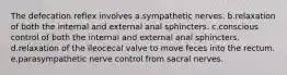 The defecation reflex involves a.sympathetic nerves. b.relaxation of both the internal and external anal sphincters. c.conscious control of both the internal and external anal sphincters. d.relaxation of the ileocecal valve to move feces into the rectum. e.parasympathetic nerve control from sacral nerves.