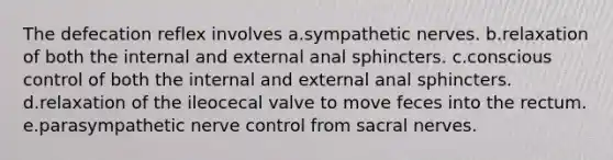 The defecation reflex involves a.sympathetic nerves. b.relaxation of both the internal and external anal sphincters. c.conscious control of both the internal and external anal sphincters. d.relaxation of the ileocecal valve to move feces into the rectum. e.parasympathetic nerve control from sacral nerves.