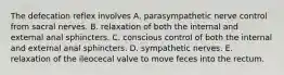 The defecation reflex involves A. parasympathetic nerve control from sacral nerves. B. relaxation of both the internal and external anal sphincters. C. conscious control of both the internal and external anal sphincters. D. sympathetic nerves. E. relaxation of the ileocecal valve to move feces into the rectum.