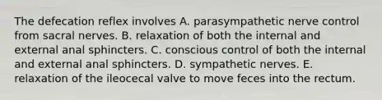 The defecation reflex involves A. parasympathetic nerve control from sacral nerves. B. relaxation of both the internal and external anal sphincters. C. conscious control of both the internal and external anal sphincters. D. sympathetic nerves. E. relaxation of the ileocecal valve to move feces into the rectum.