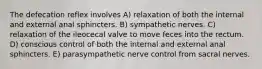 The defecation reflex involves A) relaxation of both the internal and external anal sphincters. B) sympathetic nerves. C) relaxation of the ileocecal valve to move feces into the rectum. D) conscious control of both the internal and external anal sphincters. E) parasympathetic nerve control from sacral nerves.