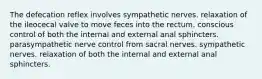 The defecation reflex involves sympathetic nerves. relaxation of the ileocecal valve to move feces into the rectum. conscious control of both the internal and external anal sphincters. parasympathetic nerve control from sacral nerves. sympathetic nerves. relaxation of both the internal and external anal sphincters.