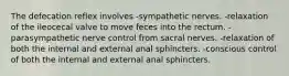 The defecation reflex involves -sympathetic nerves. -relaxation of the ileocecal valve to move feces into the rectum. -parasympathetic nerve control from sacral nerves. -relaxation of both the internal and external anal sphincters. -conscious control of both the internal and external anal sphincters.