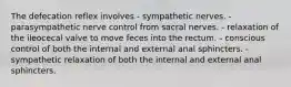 The defecation reflex involves - sympathetic nerves. - parasympathetic nerve control from sacral nerves. - relaxation of the ileocecal valve to move feces into the rectum. - conscious control of both the internal and external anal sphincters. - sympathetic relaxation of both the internal and external anal sphincters.